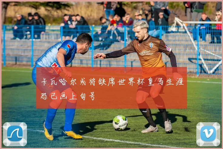 卡瓦哈尔或将缺席世界杯皇马生涯恐已画上句号
